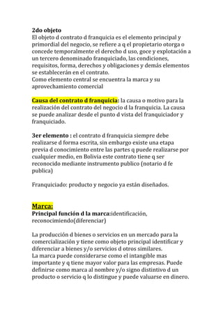 2do objeto
El objeto d contrato d franquicia es el elemento principal y
primordial del negocio, se refiere a q el propietario otorga o
concede temporalmente el derecho d uso, goce y explotación a
un tercero denominado franquiciado, las condiciones,
requisitos, forma, derechos y obligaciones y demás elementos
se establecerán en el contrato.
Como elemento central se encuentra la marca y su
aprovechamiento comercial

Causa del contrato d franquicia: la causa o motivo para la
realización del contrato del negocio d la franquicia. La causa
se puede analizar desde el punto d vista del franquiciador y
franquiciado.

3er elemento : el contrato d franquicia siempre debe
realizarse d forma escrita, sin embargo existe una etapa
previa d conocimiento entre las partes q puede realizarse por
cualquier medio, en Bolivia este contrato tiene q ser
reconocido mediante instrumento publico (notario d fe
publica)

Franquiciado: producto y negocio ya están diseñados.


Marca:
Principal función d la marca:identificación,
reconocimiendo(diferenciar)

La producción d bienes o servicios en un mercado para la
comercialización y tiene como objeto principal identificar y
diferenciar a bienes y/o servicios d otros similares.
La marca puede considerarse como el intangible mas
importante y q tiene mayor valor para las empresas. Puede
definirse como marca al nombre y/o signo distintivo d un
producto o servicio q lo distingue y puede valuarse en dinero.
 