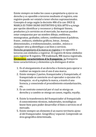 Existe siempre en todos los casos o propietario q ejerce su
derecho y es oponible a terceros mediante el registro, este
registro puede ser estatal o tener efectos supranacionales.
Concepto d carga según la decisión 486 d la can: DICE Q
MARCA ES TODO SIGNO DISTINTIVO Q SEA APTO o q tenga
por opción identificar y reconocer y distinguir bienes,
productos y/o servicios en el mercado, las marcas pueden
estar compuestas por un nombre dibujo, emblemas,
monogramas, grabados, colores, combinaciones d palabras,
frases , embaces, símbolos gráficos, letras , formas,
dimensionales, o tridimensionales, sonidos , música o
cualquier otra q identifique a un bien o servicio.
Derecho propietario d la marca se registra y es oponible a
terceros con símbolos a registrar. El registro tb tiene símbolos
para registrar R registro, TM trademark, MR marca registrada.
Elementos característicos d la franquicia: la franquicia
tiene características y elementos q la distingues d otros

  1. Es el otorgamiento d un derecho o licencia para operar o
     realizar un negocio con el uso d una marca.
  2. Existe siempre 2 partes, franquiciador y franquiciado, el
     franquiciado se convierte en el operador o ejecutor d la
     franquicia . es el q explota la marca, a través d una
     licencia, y conociendo el procedimiento estandarización,
     etc.
  3. Es un contrato comercial por el cual se otorga un
     derecho y a cambio se otorga un canon, regalía, royalty.

  4. Existe la transferencia del franquiciador al franquiciado
     d conocimientos técnicos, industriales, tecnológicas
     know-how para poder desarrollar el bien o servicio en el
     mercado.
  5. Existe siempre un elemento d un nuevo territorio ajeno
     al del franquiciador. Geográfico/ espacial. Comprende un
     área geográfica determinada.
 