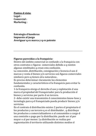 Puntos d vista:
Legal :
Comercial :
Marketing :



Estrategia d banderas
Impuesto al juego
Averiguar q es marca y q es patente




Figuras parecidas a la franquicia-
Dentro del ámbito comercial se confunde a la franquicia con
otros contratos o figuras comerciales debido a q existen
algunas similitudes q crean esta confusión.
La concesión ,distribución, consignación y licencia d uso d
marcas y venta d bienes y/o servicios son figuras comerciales
similares pero q tienen otra naturaleza .
Es preciso determinar claramente los elementos
fundamentales y característicos d la franquicia para evitar la
confusión.
1-la franquicia otorga el derecho d uso y explotación d una
marca d propiedad del franquiciador para la producción d
bienes y servicios por parte d un tercero.
2- debe existir una transmisión d conocimientos know-how y
tecnología para q el franquiciado pueda producir bienes y/o
servicios.
En el contrato d distribución existes 2 partes el propietario d
los productos y un tercero q es el distribuidor , q distribuye
los productos a comercializadores o al consumidos a cargo d
una comisión o pago por la distribución. puede ser al por
mayor o al por menor. La distribución se realiza por
segmentación d territorio utilizando distintos medios d
 