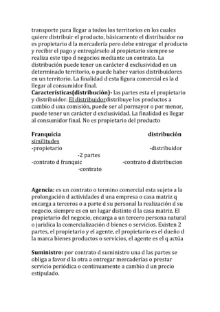 transporte para llegar a todos los territorios en los cuales
quiere distribuir el producto, básicamente el distribuidor no
es propietario d la mercadería pero debe entregar el producto
y recibir el pago y entregárselo al propietario siempre se
realiza este tipo d negocios mediante un contrato. La
distribución puede tener un carácter d exclusividad en un
determinado territorio, o puede haber varios distribuidores
en un territorio. La finalidad d esta figura comercial es la d
llegar al consumidor final.
Características(distribución)- las partes esta el propietario
y distribuidor. El distribuidordistribuye los productos a
cambio d una comisión, puede ser al pormayor o por menor,
puede tener un carácter d exclusividad. La finalidad es llegar
al consumidor final. No es propietario del producto

Franquicia                                      distribución
similitudes
-propietario                                    -distribuidor
                  -2 partes
-contrato d franquic                 -contrato d distribucion
                  -contrato


Agencia: es un contrato o termino comercial esta sujeto a la
prolongación d actividades d una empresa o casa matriz q
encarga a terceros o a parte d su personal la realización d su
negocio, siempre es en un lugar distinto d la casa matriz. El
propietario del negocio, encarga a un tercero persona natural
o juridica la comercialización d bienes o servicios. Existen 2
partes, el propietario y el agente, el propietario es el dueño d
la marca bienes productos o servicios, el agente es el q actúa

Suministro: por contrato d suministro una d las partes se
obliga a favor d la otra a entregar mercaderías o prestar
servicio periódica o continuamente a cambio d un precio
estipulado.
 
