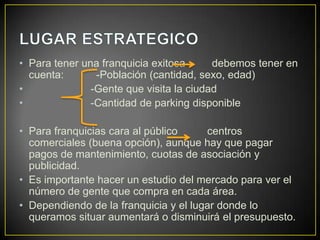 • Para tener una franquicia exitosa debemos tener en
cuenta: -Población (cantidad, sexo, edad)
• -Gente que visita la ciudad
• -Cantidad de parking disponible
• Para franquicias cara al público centros
comerciales (buena opción), aunque hay que pagar
pagos de mantenimiento, cuotas de asociación y
publicidad.
• Es importante hacer un estudio del mercado para ver el
número de gente que compra en cada área.
• Dependiendo de la franquicia y el lugar donde lo
queramos situar aumentará o disminuirá el presupuesto.
 