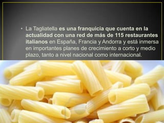 • La Tagliatella es una franquicia que cuenta en la
actualidad con una red de más de 115 restaurantes
italianos en España, Francia y Andorra y está inmersa
en importantes planes de crecimiento a corto y medio
plazo, tanto a nivel nacional como internacional.
 