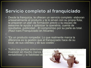 • Desde la franquicia, te ofrecen un servicio completo: elaboran
artesanalmente el producto y te lo sirven con su propia flota;
te preparan un plan de formación previo y su equipo de
asesores te ayuda a optimizar la operativa, cuenta de
resultados, publicidad…El compromiso por su parte es total.
(Raúl Ivars Franquiciado en Alicante)
•
• “Es un producto rompedor. Lo que realmente marca la
diferencia es la gestión que el franquiciado hace de su
local, de sus clientes y de sus costes”.
• Todos los puntos anteriores juegan a tu favor para recuperarla
inversión en mucho menos tiempo del que esperas… la
rentabilidad y la fiabilidad del concepto es francamente buena.
 