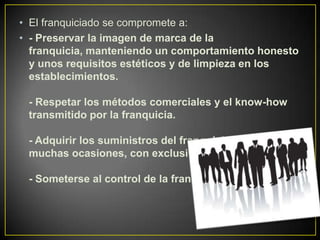 • El franquiciado se compromete a:
• - Preservar la imagen de marca de la
franquicia, manteniendo un comportamiento honesto
y unos requisitos estéticos y de limpieza en los
establecimientos.
- Respetar los métodos comerciales y el know-how
transmitido por la franquicia.
- Adquirir los suministros del franquiciador, en
muchas ocasiones, con exclusividad.
- Someterse al control de la franquicia
 