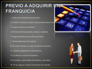 • 1. Quién es la empresa franquiciante.
• 2. Cuántas unidades propias y franquiciadas tiene funcionando.
• 3. Cuándo empezó a funcionar.
• 4. Dónde está franquiciando, países y ciudades.
6. Pagos periódicos que habría que hacer.
• 7. Ventas estimadas del negocio.
• 8. En cuánto tiempo se suele recuperar la inversión.
11. Cuántos empleados se necesitarían.
• 12. Si ofrecen cursos de formación.
15. Si existen: exclusividad de territorio y de marca.
• 16. Si hay alguna cuota de renovación de contrato.
 