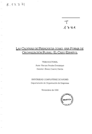 94.? ~-t
~1
1
LAS CADENAS DE FRANQUICIA COMO IJI4A FORMA DE
ORGANIZACIÓN PLuI~AL: EL CASO ESPAÑOL
TESIS DOCTORAL
Autor: Narciso Perales Dontnique
Dfrector: Alvaro Cuervo García
UMVERSIDAD COMPLUTENSE DE MADRID
Departamento de Organización de Empresas
Noviembre de 1998
 