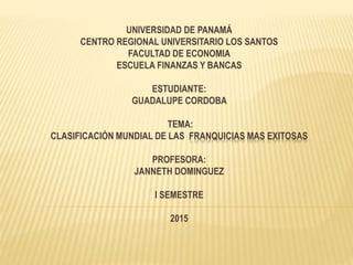 UNIVERSIDAD DE PANAMÁ
CENTRO REGIONAL UNIVERSITARIO LOS SANTOS
FACULTAD DE ECONOMIA
ESCUELA FINANZAS Y BANCAS
ESTUDIANTE:
GUADALUPE CORDOBA
TEMA:
CLASIFICACIÓN MUNDIAL DE LAS FRANQUICIAS MAS EXITOSAS
PROFESORA:
JANNETH DOMINGUEZ
I SEMESTRE
2015
 