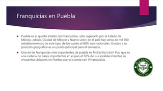 Franquicias en Puebla
 Puebla es el quinto estado con franquicias, sólo superado por el Estado de
México, Jalisco, Ciudad de México y Nuevo León; en el país hay cerca de mil 300
establecimientos de este tipo, de los cuales el 80% son nacionales. Gracias a su
posición geográfica es un punto principal para el comercio.
 Una de las franquicias más importantes de puebla es McCarthy’s Irish Pub que es
una cadena de bares importantes en el país el 50% de sus establecimientos se
encuentra ubicados en Puebla que ya cuenta con 9 franquicias
 