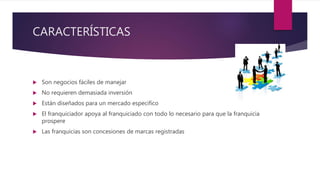 CARACTERÍSTICAS
 Son negocios fáciles de manejar
 No requieren demasiada inversión
 Están diseñados para un mercado especifico
 El franquiciador apoya al franquiciado con todo lo necesario para que la franquicia
prospere
 Las franquicias son concesiones de marcas registradas
 
