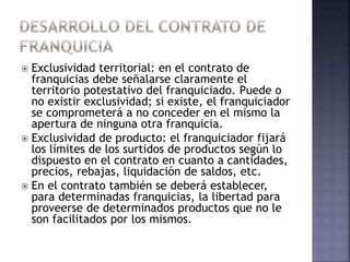  Exclusividad territorial: en el contrato de
franquicias debe señalarse claramente el
territorio potestativo del franquiciado. Puede o
no existir exclusividad; si existe, el franquiciador
se comprometerá a no conceder en el mismo la
apertura de ninguna otra franquicia.
 Exclusividad de producto: el franquiciador fijará
los límites de los surtidos de productos según lo
dispuesto en el contrato en cuanto a cantidades,
precios, rebajas, liquidación de saldos, etc.
 En el contrato también se deberá establecer,
para determinadas franquicias, la libertad para
proveerse de determinados productos que no le
son facilitados por los mismos.
 