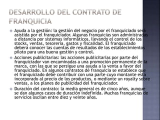  Ayuda a la gestión: la gestión del negocio por el franquiciado será
asistida por el franquiciador. Algunas franquicias son administradas
a distancia por sistemas informáticos, llevando el control de los
stocks, ventas, tesorería, gastos y fiscalidad. El franquiciado
deberá conocer las cuentas de resultados de los establecimientos
piloto para una buena gestión y control.
 Acciones publicitarias: las acciones publicitarias por parte del
franquiciador van encaminadas a una promoción permanente de la
marca, con las que se persigue una ayuda a la venta a favor del
franquiciado. En algunos contratos de franquicia se establece que
el franquiciado debe contribuir con una parte cuyo montante está
incorporado al precio de los productos, o mediante un royalty sobre
ventas, a los planes de publicidad del franquiciador.
 Duración del contrato: la media general es de cinco años, aunque
se dan algunos casos de duración indefinida. Muchas franquicias de
servicios oscilan entre diez y veinte años.
 