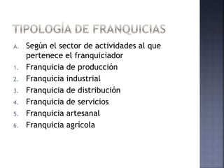 A. Según el sector de actividades al que
pertenece el franquiciador
1. Franquicia de producción
2. Franquicia industrial
3. Franquicia de distribución
4. Franquicia de servicios
5. Franquicia artesanal
6. Franquicia agrícola
 