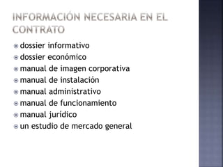 dossier informativo
 dossier económico
 manual de imagen corporativa
 manual de instalación
 manual administrativo
 manual de funcionamiento
 manual jurídico
 un estudio de mercado general
 