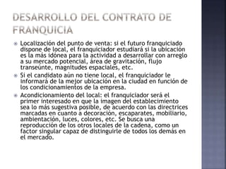  Localización del punto de venta: si el futuro franquiciado
dispone de local, el franquiciador estudiará si la ubicación
es la más idónea para la actividad a desarrollar con arreglo
a su mercado potencial, área de gravitación, flujo
transeúnte, magnitudes espaciales, etc.
 Si el candidato aún no tiene local, el franquiciador le
informará de la mejor ubicación en la ciudad en función de
los condicionamientos de la empresa.
 Acondicionamiento del local: el franquiciador será el
primer interesado en que la imagen del establecimiento
sea lo más sugestiva posible, de acuerdo con las directrices
marcadas en cuanto a decoración, escaparates, mobiliario,
ambientación, luces, colores, etc. Se busca una
reproducción de los otros locales de la cadena, como un
factor singular capaz de distinguirle de todos los demás en
el mercado.
 