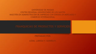 UNIVERSIDAD DE PANAMÁ
CENTRO REGIONAL UNIVERSITARIO DE LOS SANTOS
MAESTRÍA EN ADMINISTRACIÓN DE EMPRESAS CON ÉNFASIS EN MERCADEO Y
COMERCIO INTERNACIONAL
FRANQUICIAS DE PRODUCTOS Y SERVICIOS
PREPARADO POR:
LICDA. LARISSA Y. GUERRA R.
 