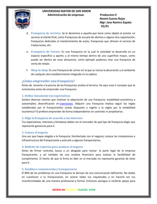 UNIVERSIDAD MAYOR DE SAN SIMON
Administración de empresas Produccion II
Noemi Suarez Rojas
Mgr: Jose Ramiro Zapata
01/21
MORIR ANTES QUE ESCLAVOS VIVIR
d. Franquicia de servicio: Se le denomina a aquella que tiene como objeto el prestar un
servicio al cliente final, como franquicias de escuela de idiomas o alguna otra capacitación,
franquicias dedicadas al mantenimiento de autos, franquicias que ofrecen el servicio de
traducciones, etc.
e. Franquicia de Corner: Es una franquicia en la cual la actividad se desarrolla en un
espacio específico y aparte; y al mismo tiempo dentro de una superficie mayor, como
puede ser dentro de unos almacenes, como ejemplo podemos citar una franquicia de
venta de relojes.
f. Shop in shop: Es una franquicia de corner en la que se recrea la decoración y el ambiente
de cualquier otro establecimiento integrado en la cadena.
¿Cómo emprender una franquicia?
Antes de lanzarte a la piscina de las franquicias analiza el terreno. He aquí unos 5 consejos que te
orientarána antes de emprender una franquicia
1. Define claramente tus expectativas
Existen diversas razones que motivan la adquisición de una franquicia: estabilidad económica y
autoempleo; diversificación en inversiones. Adquirir una franquicia implica seguir las reglas
establecidas por el franquiciantes ¿estás dispuesto a regirte a la reglas por la estabilidad
económica? O prefiere emprender de forma independiente sin controles ni propietarios.
2. Elige la franquicia de acuerdo a tus intereses
Tus expectativas, intereses y fortalezas deben ser el marcador de qué tipo de franquicia elegir que
represente ganancias para ti.
3. Conoce el negocio
Una vez que hayas elegido a la franquicia, familiarízate con el negocio; conoce las instalaciones e
infraestructura del franquiciante y acércate a algunos franquicitarios.
4. Rodéate de expertos para analizar el negocio
Antes de firmar contrato, busca a un abogado para revisar la parte legal de la empresa
franquiciante, y así también de una analista financiero para evaluar la factibilidad de
cumplimiento. El hecho de que la firma es líder en el mercado no representa garantía de éxito
para ti.
5. Establece comunicación y transparencia
El 80% de los problemas en una franquicia se derivan de una comunicación deficiente. No dudes
en cuestionar a tu franquiciante, en aclarar todas tus inquietudes y en hacerle ver tus
inconformidades de una manera profesional y formal. Entonces averigua si recibirás apoyo para
 