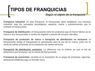 TIPOS DE FRANQUICIAS
Según el objeto de la franquicia
Franquicia industrial: en esta franquicia, el franquiciado debe establecer una empresa
industrial, bajo los conceptos tecnológicos, asesoría, marca y entrenamientos que le
concede el franquiciante.
Franquicia de distribución: el franquiciante cede los productos que él mismo fabrica y/o la
marca a sus franquiciados a cambio de regalías o precios de compra más altos.
Franquicia de productos de marca o franquicia de distribución no exclusiva: el
franquiciante otorga al franquiciado la autorización para el uso de su marca, junto con la
venta de ciertos productos y/o la prestación de ciertos servicios.
Franquicia de distribución exclusiva: La diferencia con la anterior es que la red de
almacenes que funcionan con la marca del franquiciante.
Franquicia de conversión: consiste en la asociación de un grupo de empresas, agencias,
almacenes existentes bajo un formato único
 