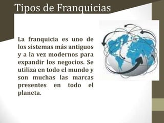 Tipos de Franquicias
La franquicia es uno de
los sistemas más antiguos
y a la vez modernos para
expandir los negocios. Se
utiliza en todo el mundo y
son muchas las marcas
presentes en todo el
planeta.

 