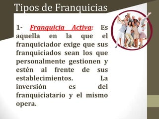 Tipos de Franquicias
1- Franquicia Activa: Es
aquella en la que el
franquiciador exige que sus
franquiciados sean los que
personalmente gestionen y
estén al frente de sus
establecimientos.
La
inversión
es
del
franquiciatario y el mismo
opera.

 