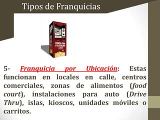 Tipos de Franquicias

5- Franquicia por Ubicación: Estas
funcionan en locales en calle, centros
comerciales, zonas de alimentos (food
court), instalaciones para auto (Drive
Thru), islas, kioscos, unidades móviles o
carritos.

 