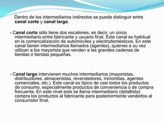 Dentro de los intermediarios indirectos se puede distinguir entre canal corto y canal largo. - Canal corto sólo tiene dos escalones, es decir, un único intermediario entre fabricante y usuario final. Este canal es habitual en la comercialización de automóviles y electrodomésticos. En este canal tienen intermediarios llamados (agentes), quienes a su vez utilizan a los mayorista que venden a las grandes cadenas de tiendas o tiendas pequeñas.- Canal largo intervienen muchos intermediarios (mayoristas, distribuidores, almacenistas, revendedores, minoristas, agentes comerciales, etc.). Este canal es típico de casi todos los productos de consumo, especialmente productos de conveniencia o de compra frecuente. En este nivel este se llama intermediario (detallista) compra los productos al fabricante para posteriormente venderlos al consumidor final.