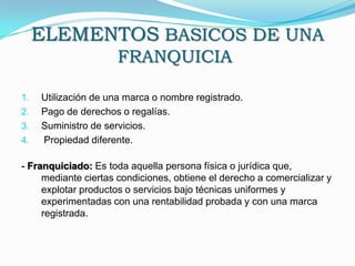 ELEMENTOS BASICOS DE UNA FRANQUICIA Utilización de una marca o nombre registrado.Pago de derechos o regalías.Suministro de servicios. Propiedad diferente. - Franquiciado: Es toda aquella persona física o jurídica que, mediante ciertas condiciones, obtiene el derecho a comercializar y explotar productos o servicios bajo técnicas uniformes y experimentadas con una rentabilidad probada y con una marca registrada.
