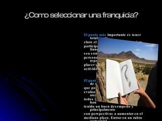 ¿Como seleccionar una franquicia? El punto más  importante es tener totalmente claro el negocio del cual se quiere participar. Es decir, buscar una franquicia que sea compatible con los objetivos personales de emprendedor; que represente un placer y orgullo desempeñarse en esa actividad. El punto de vista  económico, además de ser el que pone restricciones, requiere una evaluación más profunda. Debe analizarse todos los sectores de la economía que han tenido un buen desempeño y principalmente con perspectivas a aumentar en el mediano plazo. Entrar en un rubro comercial  en Retroceso y Averiguar los antecedentes de los franquiciados . 