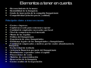 Elementos a tener en cuenta - Reconocimiento de la marca - Rentabilidad de la franquicia - Grado de innovación de la compañía franquiciante - Competitividad (relación precio / calidad) Principales datos a tener en cuenta - Costos e ingresos - Capital necesario para comenzar a operar - Cantidad de empleados necesarios por local - Nivel de competencia en el mercado - Monto de las regalías - Política del franquiciante - Experiencia de otros franquiciados - Problemas legales de los franquiciados y franquiciantes - Cantidad de empresarios y motivos por los cuales abandonaron la franquicia - Exclusividad de territorio - Asistencia financiera por parte del franquiciante - Rendimientos esperados sobre el capital - Proyecciones de venta - Modelos de comercialización - Renovación de la franquicia - Costos ocultos de la negociación 