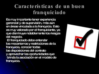 Características de un buen franquiciado Es muy importante tener experiencia  gerencial y de supervisión, más aún  en áreas vinculada a la franquicia. Esto  es muy valorado por el franquiciante, ya  que disminuye notablemente los riesgos  del negocio. El franquiciado debe entender los mecanismos y restricciones de la franquicia, conocer todas  las disposiciones del contrato  y aprovechar las oportunidades que brinda la asociación en el modelo de franquicia. 