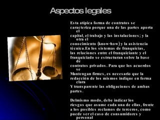 Aspectos legales Esta atípica forma de contratos se  caracteriza porque una de las partes aporta el capital, el trabajo y las instalaciones; y la otra el  conocimiento (know-how) y la asistencia técnica.En los sistemas de franquicias, las relaciones entre el franquiciante y el franquiciado se estructuran sobre la base de contratos privados. Para que los acuerdos se Mantengan firmes, es necesario que la  redacción de los mismos indique en forma clara Y transparente las obligaciones de ambas partes. Delmismo modo, debe indicar los riesgos que asume cada una de ellas, frente a los posibles reclamos de terceros, como puede ser el caso de consumidores y personal Bajo dependencia. 