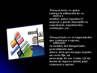 Franquiciante:  es quien entrega la utilización de su marca o nombre, quien organiza el negocio y puede transmitir su experiencia, organización, estrategias, etc. Franquiciado:  es el emprendedor que comienza a operar, utilizando en nombre del franquiciado, generalmente una marca. Esto por un pago regular, un costo fijo, un porcentaje de sus ventas y/o un monto de ingreso inicial, para comenzar a operar. 