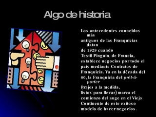 Algo de historia   Los antecedentes conocidos más antiguos de las Franquicias datan de 1929 cuando Textil Pinguin, de Francia, establece negocios por todo el país mediante Contratos de Franquicia. Ya en la década del 60, la Franquicia del  prét-â-porter (trajes a la medida, listos para llevar) marca el comienzo del auge en el Viejo Continente de este exitoso modelo de hacer negocios. 
