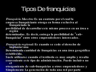 Tipos De franquicias Franquicia Maestra:  Es un contrato por el cual la  empresa franquiciante otorga en forma exclusiva al franquiciado la  posibilidad de desarrollar este mismo proceso en un área o región determinadas. Es decir, entrega la posibilidad de "sub- franquiciar" entre otros emprendedores interesados. Franquicia regional:  Es cuando se cede el derecho de implantar una Determinada cantidad de franquicias en una área geográfica  establecida.  Suele utilizarse cuando el territorio es muy amplio y resulta conveniente este tipo de administración. Puede incluir o no el otorgamiento de sub-franquicias a otros emprendedores y Simplemente La generación de toda una red por parte de un mismo empresario. 