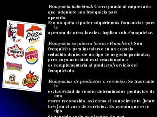 Franquicia individual:  Corresponde al empresario  que  adquiere una franquicia para operarla.  Eso no quita el poder adquirir más franquicias para la apertura de otros locales. implica sub.-franquiciar. Franquicia esquinera (corner Franchise):  Son franquicias para instalarse en un espacio reducido dentro de un tipo de negocio particular,  pero cuya actividad está relacionada o es complementaria al producto/servicio del franquiciado. Franquicias de productos o servicios:  Se transmite la exclusividad de vender determinados productos de una marca reconocida, así como el conocimiento (know how) en el caso de servicios. Es común que este tipo de acuerdo se de en el marco de una CornerFranchise. 
