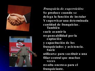 Franquicia de supervisión: Se produce cuando se delega la función de instalar Y supervisar una determinada cantidad de franquicias. También suele asumir la responsabilidad por la captación y capacitación de los franquiciados y asistencia. Suele utilizarse para sustituir a una filiar central que muchas veces resulta onerosa para el franquiciante. 