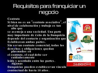 Requisitos para franquiciar un negocio   Contrato Si bien no es un "contrato asociativo", el  nivel de colaboración y trabajo es tan alto que  se asemeja a una sociedad. Una parte  muy importante de éxito de la franquicia depende del contacto y organización que Establezcan ambas partes. Sin ser un contrato comercial, todas los derechos y obligaciones quedan plasmados en el contrato, el cual debe ser cuidadosamente leído y acordado entre las partes. Algunas franquicias pueden establecer un vínculo contractual de hasta 10 años. 