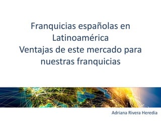 Franquicias españolas en
Latinoamérica
Ventajas de este mercado para
nuestras franquicias
Adriana Rivera Heredia
 