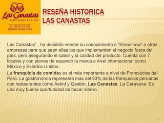 RESEÑA HISTORICA
LAS CANASTAS
Las Canastas” , ha decidido vender su conocimiento o “Know-how” a otras
empresas para que sean ellas las que implementen el negocio fuera del
país, pero asegurando el sabor y la calidad del producto. Cuenta con 7
locales y con planes de expandir la marca a nivel internacional como
México y Estados Unidos.
La franquicia de comidas es el más importante a nivel de Franquicias del
Perú. La gastronomía representa mas del 83% de las franquicias peruanas
con restaurantes como Astrid y Gastón, Las Canastas, La Caravana. Es
una muy buena oportunidad de hacer dinero.
10
 