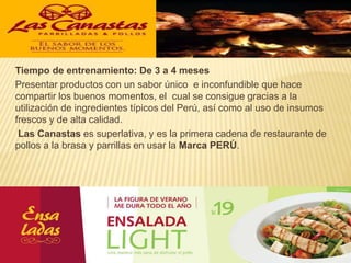Tiempo de entrenamiento: De 3 a 4 meses
Presentar productos con un sabor único e inconfundible que hace
compartir los buenos momentos, el cual se consigue gracias a la
utilización de ingredientes típicos del Perú, así como al uso de insumos
frescos y de alta calidad.
Las Canastas es superlativa, y es la primera cadena de restaurante de
pollos a la brasa y parrillas en usar la Marca PERÚ.
12
 