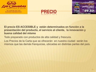 PRECIO
El precio ES ACCESIBLE y están determinados en función a la
presentación del producto, el servicio al cliente, la innovación y
buena calidad del mismo
Todo preparado con productos de alta calidad y frescura.
Los Precios de la Carta que se ofrecerán en nuestra ciudad serán los
mismos que las demás franquicias, ubicadas en distintas partes del país.
14
 