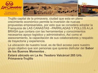 Trujillo capital de la primavera, ciudad que esta en pleno
crecimiento económico permite la inversión de nuevas
propuestas empresariales, por esto que se considera adoptar la
Franquicia de LAS CANASTAS –PARRILADAS Y POLLOS A LA
BRASA que contara con las herramientas y conocimientos
necesarios apoyo logístico y administrativo, Así como el
asesoramiento, la capacitación de sus colaboradores y respaldo
de trayectoria y experiencia.
La ubicación de nuestro local, es de fácil acceso para nuestro
grupo objetivo que son personas que quieres disfrutar del Sabor
de los Buenos Momentos .
Estará ubicado en La Av. Teodoro Valcárcel 285 Urb.
Primavera-Trujillo
16
 