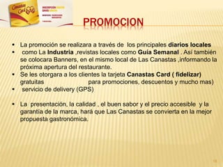 PROMOCION
 La promoción se realizara a través de los principales diarios locales
 como La Industria ,revistas locales como Guía Semanal . Así también
se colocara Banners, en el mismo local de Las Canastas ,informando la
próxima apertura del restaurante.
 Se les otorgara a los clientes la tarjeta Canastas Card ( fidelizar)
gratuitas para promociones, descuentos y mucho mas)
 servicio de delivery (GPS)
 La presentación, la calidad , el buen sabor y el precio accesible y la
garantía de la marca, hará que Las Canastas se convierta en la mejor
propuesta gastronómica.
18
 