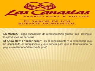 LA MARCA: signo susceptible de representación gráfica, que distingue
los productos los servicios .
El Know How o “saber hacer” es el conocimiento y la experiencia que
ha acumulado el franquiciante y que servirá para que el franquiciado no
pague ese llamado “derecho de piso”.
3
 