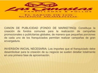 CANON DE PUBLICIDAD (FONDO DE MARKETING): Constituye la
creación de fondos comunes para la realización de campañas
promocionales o publicitarias globales, de manera que pequeñas porciones
de cada uno de los franquiciados permitan realizar campañas de gran
envergadura.
INVERSIÓN INICIAL NECESARIA: Los importes que el franquiciado debe
desembolsar para la creación de su negocio se suelen detallar totalmente
en una primera fase de aproximación.
7
 