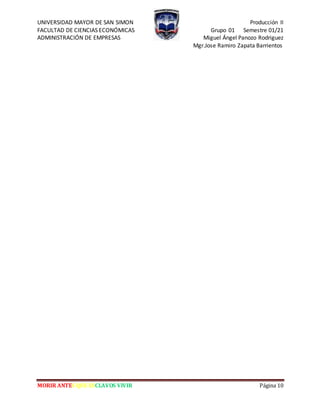 UNIVERSIDAD MAYOR DE SAN SIMON Producción II
FACULTAD DE CIENCIAS ECONÓMICAS Grupo 01 Semestre 01/21
ADMINISTRACIÓN DE EMPRESAS Miguel Ángel Panozo Rodriguez
Mgr.Jose Ramiro Zapata Barrientos
MORIR ANTES QUE ESCLAVOS VIVIR Página 10
 