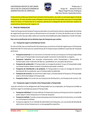 UNIVERSIDAD MAYOR DE SAN SIMON Producción II
FACULTAD DE CIENCIAS ECONÓMICAS Grupo 01 Semestre 01/21
ADMINISTRACIÓN DE EMPRESAS Miguel Ángel Panozo Rodriguez
Mgr.Jose Ramiro Zapata Barrientos
MORIR ANTES QUE ESCLAVOS VIVIR Página 3
El documentojurídicoque determinalarelaciónentrelaspartes,lascuales se unenparalograrel éxitode
la franquicia. En este acuerdo estará reflejada la autorización del franquiciador para que el franquiciado
utilice la marca y el know how de la empresa, además de la obligación de este último de respetar las
características distintivas del negocio. (2)
3. TIPOS DE FRANQUICIAS
Todas lasfranquiciasde ComprarFranquiciaatiendenala clasificaciónanteriorydependeránde laforma
de organización que tienen para su afincamiento en el mercado. A la hora de decidirse por un tipo de
franquiciauotro hay que sabercuálessonnuestrasnecesidadesparasaberadaptarlasa lasdel mercado.
Esta sería la clasificación de los distintos tipos de franquicias que existen.
3.1. Franquicias según la actividad que tienen
En este sentido,hayuna clasificaciónmásextensaque se centraenel tipode negocioqueeslafranquicia.
Dependerádel fincomercial ylas características de la franquiciapara estableceraqué tipo de franquicia
pertenece.
 Franquiciacomercial. Es la máscomúna la horade montaruna franquicia.El franquiciadorofrece
todo lo que el franquiciado necesita para poder aumentar la actividad de su negocio.
 Franquicia industrial. Son acuerdos empresariales entre franquiciado y franquiciador. El
franquiciador cede el derecho de fabricar, quedándose con una parte del proceso.
 Franquicia de producción. El franquiciador se encarga de producir lo que el franquiciado vende.
Los franquiciadores deben comprar el producto para poder venderlo.
 Franquicia de distribución o de producto. El franquiciado es el que se encarga de realizar la
distribución de los productos, que el franquiciador ha obtenido.
 Franquicia de servicios.Se transmite el saberhacer,el know how de lafranquicia.El franquiciado
cede su forma de trabajar al franquiciado.
 Franquicia mixta. Es la unión de una franquicia de distribución y una franquicia de servicio. (3)
3.2. Franquicias según la relación entre franquiciador y franquiciado
Lejos de centrarse en las obligaciones del franquiciador con sus empleados, las franquicias también se
clasifican según la cantidad que posea el franquiciado.
 Franquicia individual.Eslamás habitual.El empresariomontaunafranquiciaytiene laopciónde
poder adquirir otras franquicias en el área de actuación.
 Franquiciamúltiple. Cuandounapersonaposeevariasfranquiciasdelamismamarca,se convierte
en una franquicia múltiple.
 Franquicia regional. Es un método de administrar las franquicias, y es una cesión del derechode
administrar ciertas franquicias en un área geográfica específica.
 