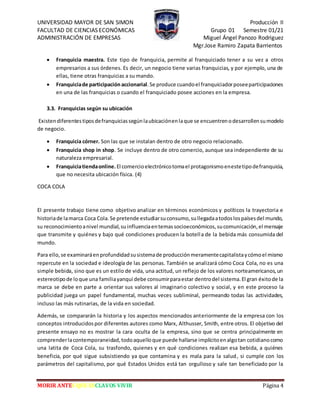 UNIVERSIDAD MAYOR DE SAN SIMON Producción II
FACULTAD DE CIENCIAS ECONÓMICAS Grupo 01 Semestre 01/21
ADMINISTRACIÓN DE EMPRESAS Miguel Ángel Panozo Rodriguez
Mgr.Jose Ramiro Zapata Barrientos
MORIR ANTES QUE ESCLAVOS VIVIR Página 4
 Franquicia maestra. Este tipo de franquicia, permite al franquiciado tener a su vez a otros
empresarios a sus órdenes. Es decir, un negocio tiene varias franquicias, y por ejemplo, una de
ellas, tiene otras franquicias a su mando.
 Franquiciade participación accionarial.Se produce cuandoel franquiciadorposeeparticipaciones
en una de las franquicias o cuando el franquiciado posee acciones en la empresa.
3.3. Franquicias según su ubicación
Existendiferentestiposdefranquiciassegúnlaubicaciónenlaque se encuentrenodesarrollensumodelo
de negocio.
 Franquicia córner. Son las que se instalan dentro de otro negocio relacionado.
 Franquicia shop in shop. Se incluye dentro de otro comercio, aunque sea independiente de su
naturaleza empresarial.
 Franquiciatiendaonline.El comercioelectrónicotomael protagonismoenestetipodefranquicia,
que no necesita ubicación física. (4)
COCA COLA
El presente trabajo tiene como objetivo analizar en términos económicos y políticos la trayectoria e
historiade lamarca Coca Cola.Se pretende estudiarsuconsumo,sullegadaatodoslospaísesdel mundo,
su reconocimientoanivel mundial,suinfluenciaentemassocioeconómicos,sucomunicación,el mensaje
que transmite y quiénes y bajo qué condiciones producen la botella de la bebida más consumida del
mundo.
Para ello,se examinaráenprofundidadsusistemade producciónmeramentecapitalistaycómoel mismo
repercute en la sociedad e ideología de las personas. También se analizará cómo Coca Cola, no es una
simple bebida, sino que es un estilo de vida, una actitud, un reflejo de los valores norteamericanos,un
estereotipode loque una familiayanqui debe consumirparaestar dentrodel sistema.El gran éxitode la
marca se debe en parte a orientar sus valores al imaginario colectivo y social, y en este proceso la
publicidad juega un papel fundamental, muchas veces subliminal, permeando todas las actividades,
incluso las más rutinarias, de la vida en sociedad.
Además, se compararán la historia y los aspectos mencionados anteriormente de la empresa con los
conceptos introducidospor diferentes autores como Marx, Althusser, Smith, entre otros. El objetivo del
presente ensayo no es mostrar la cara oculta de la empresa, sino que se centra principalmente en
comprenderlacontemporaneidad,todoaquelloque puede hallarse implícitoenalgotan cotidianocomo
una latita de Coca Cola, su trasfondo, quienes y en qué condiciones realizan esa bebida, a quiénes
beneficia, por qué sigue subsistiendo ya que contamina y es mala para la salud, si cumple con los
parámetros del capitalismo, por qué Estados Unidos está tan orgulloso y sale tan beneficiado por la
 