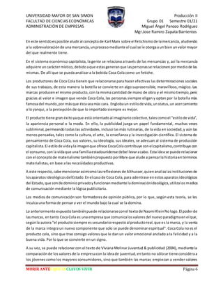 UNIVERSIDAD MAYOR DE SAN SIMON Producción II
FACULTAD DE CIENCIAS ECONÓMICAS Grupo 01 Semestre 01/21
ADMINISTRACIÓN DE EMPRESAS Miguel Ángel Panozo Rodriguez
Mgr.Jose Ramiro Zapata Barrientos
MORIR ANTES QUE ESCLAVOS VIVIR Página 6
En este sentidoesposible aludiral conceptode Karl Marx sobre el fetichismode lamercancía, aludiendo
a la sobrevaloraciónde unamercancía,unprocesomediante el cual se le otorgaaun bienunvalormayor
del que realmente tiene.
En el sistema económico capitalista, la gente se relaciona a través de las mercancías y, así la mercancía
adquiere uncaráctermístico,debidoaque estasgeneranque laspersonasse relacionenpormediode las
mismas. De allí que se pueda analizar a la bebida Coca Cola como un fetiche.
Los productores de Coca Cola tienen que relacionarse para hacer efectivas las determinaciones sociales
de sus trabajos, de esta manera la botella se convierte en algo suprasensible, maravilloso, mágico. Las
marcas producen el mismo producto, con la misma cantidad de mano de obra y el mismo tiempo,pero
gracias al valor e imagen que vende Coca Cola, las personas siempre eligen y optan por la botella más
famosadel mundo,por másque éstaseamás cara. Englobaun estilode vida,unstatus,un acercamiento
a lo yanqui, a la percepción de que lo importado siempre es mejor.
El producto tiene gran éxitoyaque está orientadoal imaginariocolectivo,talescomoel “estilode vida”,
la apariencia personal o la moda. En ello, la publicidad juega un papel fundamental, muchas veces
subliminal, permeando todas las actividades, incluso las más rutinarias, de la vida en sociedad,y aún las
menos pensadas, tales como la cultura, el arte, la enseñanza y la investigación científica. El sistema de
pensamiento de Coca Cola, sus valores, su ideología, sus ideales, se adecuan al sistema de producción
capitalista.El estilode vidaylaimagenque ofrece CocaColacontribuye conel capitalismo,contribuye con
el consumo,con la vidaque una familiaestadounidense debellevaracabo. Esta idease puede relacionar
con el conceptode materialismotambiénpropuestoporMarx que alude a pensarla historiaentérminos
materialistas, en base a las necesidades productivas.
A este respecto,cabe mencionarasimismolasreflexiones de Althusser,quienanalizalasinstitucionesde
losaparatosideológicosdelEstado.Enel casode Coca Cola,para adentrase enestosaparatosideológicos
del Estado,que sonde dominioprivadoyfuncionanmediante ladominaciónideológica,utilizalosmedios
de comunicación mediante la lógica publicitaria.
Los medios de comunicación son formadores de opinión pública, por lo que, según esta teoría, se les
inculca una forma de pensar y ver el mundo bajo la cual se la domina.
Lo anteriormente expuestotambiénpuede relacionarseconel textode Naomi KleinNologo.El poderde
las marcas, entanto Coca Cola es una empresaque comunicalosvaloresdel nuevoparadigmaenel que,
segúnla autora “el productosiempre essecundariorespectoal productoreal,que esla marca, y la venta
de la marca integra un nuevo componente que solo se puede denominar espiritual”. Coca Cola no es el
producto cola, sino que trae consigo valores que le dan un valor emocional anclado a la felicidad y a la
buena vida. Por lo que se convierte en un signo.
A su vez, se puede relacionar con el texto de Viviana Molinar Juventud & publicidad (2004), mediante la
comparaciónde los valoresde la empresacon la ideade juventud,entanto no sólose tiene consideraa
los jóvenes como los mayores consumidores, sino que también las marcas empiezan a vender valores
 