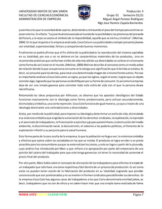 UNIVERSIDAD MAYOR DE SAN SIMON Producción II
FACULTAD DE CIENCIAS ECONÓMICAS Grupo 01 Semestre 01/21
ADMINISTRACIÓN DE EMPRESAS Miguel Ángel Panozo Rodriguez
Mgr.Jose Ramiro Zapata Barrientos
MORIR ANTES QUE ESCLAVOS VIVIR Página 7
juvenilesalosque la sociedaddebe aspirar,deteniendooretrasandoel pasodel tiempoparasentirse un
joveneterno.Enefecto:“Lajuventudestáasociadaal mundode laposibilidada laspromesasdelpresente
del futuro,y la vejezse asocia al símbolode la imposibilidad,aquelloque se cierra y cristaliza”.(Molinar,
2004) En loque respectaa la empresaanalizada,CocaColaensuspublicidadessiempre presentajóvenes
con vitalidad, espontaneidad, felices y compartiendo buenos momentos.
Finalmente se podría afirmar que el fin últimode la publicidades la reproducción del sistema capitalista
en su totalidad, por eso a no se detiene en las características materiales de los productos, sino en
recomendarprácticasque conformanestilosde vidamásalláde susdiversidadesse centranenelconsumo
comoformade ser/estarenel mundo.(Molinar,2004) Molinardescribe al consumocomounmodoactivo
de relacióndonde loque una personaconsume se le otorgauna significaciónque le brindaunestatus.Es
decir,se consume paralosdemás,paracrearuna determinadaimagende símismofrenteaotros.Poreso
esimportante analizaraCoca Cola como unsigno,ya que lossignos,segúnel autor,logranque unobjeto
connote algo,lograndoque laspersonasseidentifiquenporsuformade consumir.Esasícomolaempresa
deja de ser una simple gaseosa para connotar todo este estilo de vida con el que la persona desea
identificarse.
Retomando las ideas propuestas por Althusser, se observa que los aparatos ideológicos del Estado
funcionan masivamente con la ideología como forma predominante, pero utilizan secundariamente,
disimuladaysimbólica,unaciertarepresión.CocaColafuncionade igual manera, ya que a travésde una
ideología dominante une contradicciones y diversidades.
Actúa, por mediode lapublicidad,paraimponersuideologíaydeterminarunestilode vida,disimulando
esa violenciasimbólicaque englobalavulneraciónde losderechos sindicales,laexplotación,larepresión
y el asesinatode trabajadores,lafinanciaciónaejércitosygruposparamilitares,ladestruccióndel medio
ambiente, la discriminación racial, la desnutrición, el soborno a los poderes políticos, el fomento de la
explotación infantil y su perjuicio para la salud humana.
Esto forma parte de lacara oculta de la empresa,loque la poblaciónnollegaa ver,la violenciasimbólica
y efectiva que ejerce sobre las sociedades en las que se instala. El producto se logra vender a un precio
accesible para losconsumidoresyaque se externalizanloscostos,y estose logra a partir de la plusvalía,
cuyo análisis fue introducido por Marx y que refiere a la apropiación por parte del empresario de una
porción del salario del trabajador para que este tenga ganancias sin tener la necesidad de aumentar el
precio final del producto.
Por otra parte,Marx hablasobre el conceptode alienaciónde lostrabajadoresparareferirse al estadode
un trabajadorque sólohace una tarea repetitivayfácil dentrode un procesode producción.Es así como
estos no pueden tener noción de la fabricación del producto en su totalidad. Logrando que pierdan
concienciade que son proletariadosyno se revelenni formensindicatosparadefendersusderechos. En
la empresa Coca Cola hay algunos casos de trabajadores a los que Coria denominaría ensillad jokers, es
decir, trabajadores que no son de oficio y no saben hacer más que una simple tarea realizada de forma
 