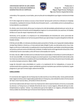 UNIVERSIDAD MAYOR DE SAN SIMON Producción II
FACULTAD DE CIENCIAS ECONÓMICAS Grupo 01 Semestre 01/21
ADMINISTRACIÓN DE EMPRESAS Miguel Ángel Panozo Rodriguez
Mgr.Jose Ramiro Zapata Barrientos
MORIR ANTES QUE ESCLAVOS VIVIR Página 8
sistemática.Porsupuesto,nosontodos, peromuchosde lostrabajadoresque logran revelarse terminan
mal.
En El Libro negro de las marcas se acusa a Coca Cola de “persecución contra los sindicatosen empresas
envasadoras,explotación(inclusoinfantil),discriminaciónracial (…),actividadescontralasaludpública,y
la toxicidad de sus productos”.
En efecto, este mismo texto afirma que la empresa ha sido demandada judicialmente por varios de sus
empleadospordiscriminacióncontratrabajadoresnegrosen la remuneraciónylos ascensos.En Estados
Unidos es el caso de mayor importancia de su historia.
Asimismo, se ha acusado a la empresa en las embotelladoras de Colombia de varios asesinatos de
sindicalistasyde colaborarconlasfuerzasparamilitaresque operanbajoel auspiciodelgobiernotítere de
Estados Unidos.
El 20 de juliode 2001,el sindicatocolombianojokerspresentóenFlorida,conel apoyodel estadounidense
Unidad Steel Works o América y el International Labor Wright Fundó, una demanda contra Coca Cola.
Segúnse afirmaenlademanda,escuadronesde lamuerteparamilitares,quehabíancometidoasesinatos,
secuestrosytorturascontramiembrosdel sindicato,lohabíanhechocomoagentesde laCocaCola.Cinco
sindicalistas fueron asesinados y otros 65 fueron amenazados de muerte.
En total, más de 1.800 miembrosde lossindicatosfueronasesinadosenColombiaenlaúltimadécada.El
31 de marzode 2003, el sindicatoconsiguióunavictoriaparcial:eljuezfederal admitiólademandacontra
lasempresascolombianasenvasadorasde CocaColaBebidasyAlimentosyPanamericanaViverales,pero
no contra el propio consorcio. (Mach, 2009).
Luego de descubrir estas atrocidades en cuanto a la explotación de los trabajadores, el exceso de
contaminaciónde susplantasy la gran cantidadde químicosinsalubresque contiene el producto,lagran
pregunta es ¿por qué la marca sigue sobreviviendo?(5)
CONCLUSIONES
El incremento del negocios de las franquicias ha sido enorme en los últimos años. Como prácticamente
todo negocioexitosoybienorganizadopuede darse en franquicia,este métodohasidola formanatural
de hacer crecer buenas ideas, utilizando el dinero de otros.
Las formastradicionalesde hacercrecerlas empresashansidolarepresentación,lalicencia,laconcesión
las alianzas. La franquicia es un método eficiente de crear un nuevo negocio, diferente del que lo creó.
Simplemente es replicar, "clonar," las condiciones que se han dado en un negocio, utilizando la misma
marca y todos los elementos que lo hicieron tener buenos resultados.
 